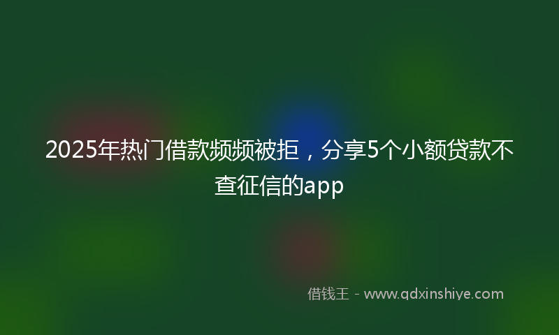 2025年热门借款频频被拒，分享5个小额贷款不查征信的app