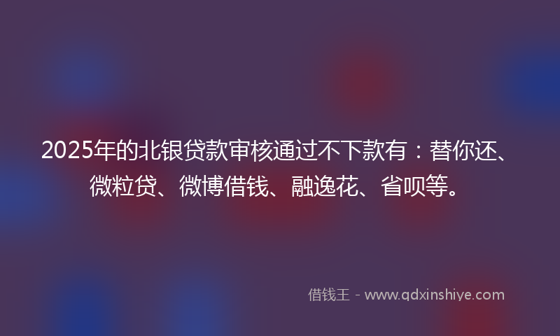 2025年的北银贷款审核通过不下款有：替你还、微粒贷、微博借钱、融逸花、省呗等。