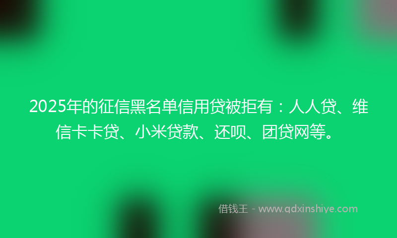 2025年的征信黑名单信用贷被拒有：人人贷、维信卡卡贷、小米贷款、还呗、团贷网等。