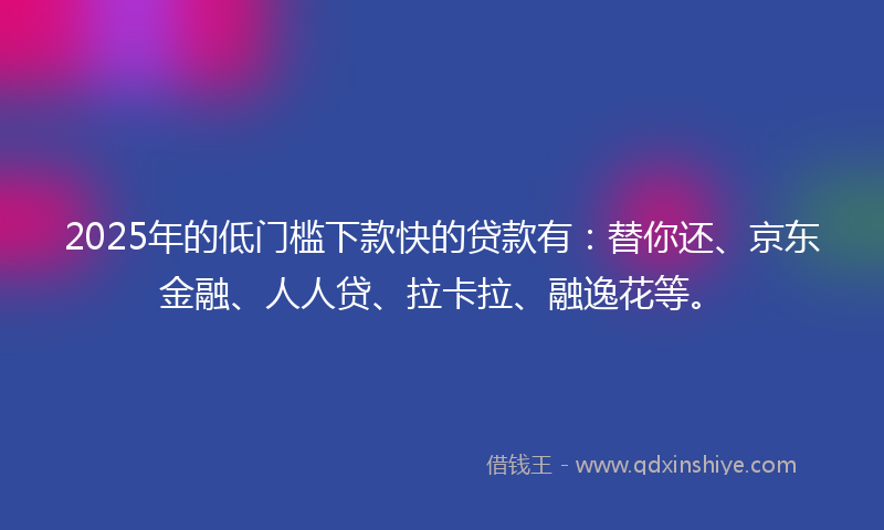 2025年的低门槛下款快的贷款有：替你还、京东金融、人人贷、拉卡拉、融逸花等。