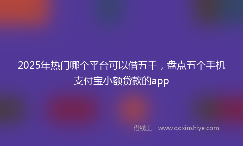 2025年热门哪个平台可以借五千，盘点五个手机支付宝小额贷款的app