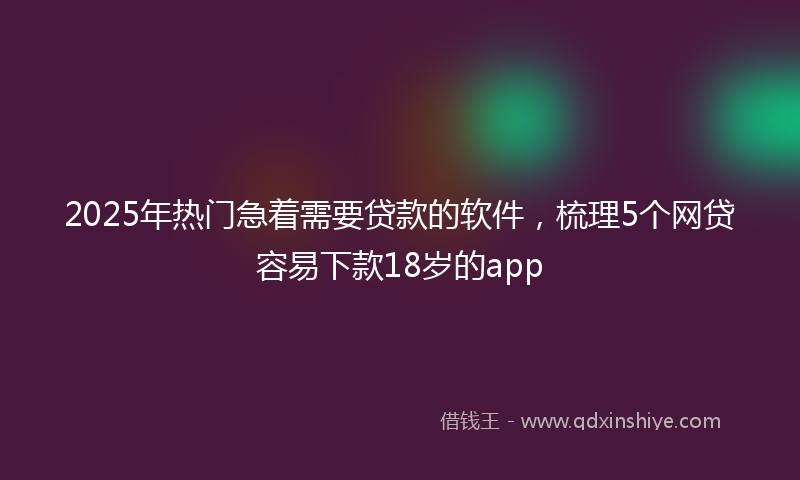 2025年热门急着需要贷款的软件，梳理5个网贷容易下款18岁的app