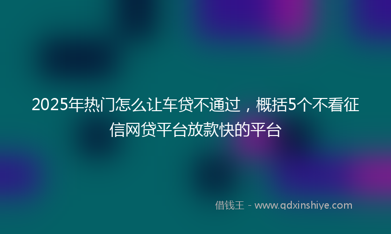 2025年热门怎么让车贷不通过，概括5个不看征信网贷平台放款快的平台