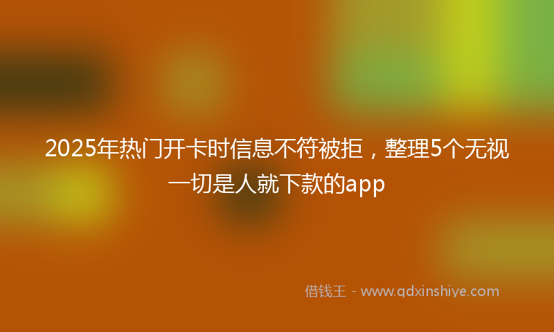 2025年热门开卡时信息不符被拒，整理5个无视一切是人就下款的app