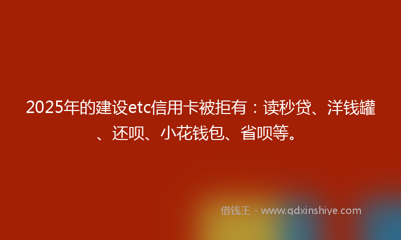 2025年的建设etc信用卡被拒有：读秒贷、洋钱罐、还呗、小花钱包、省呗等。