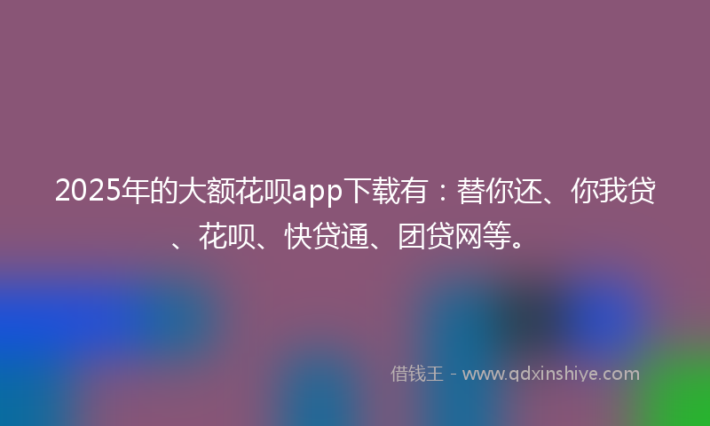 2025年的大额花呗app下载有：替你还、你我贷、花呗、快贷通、团贷网等。