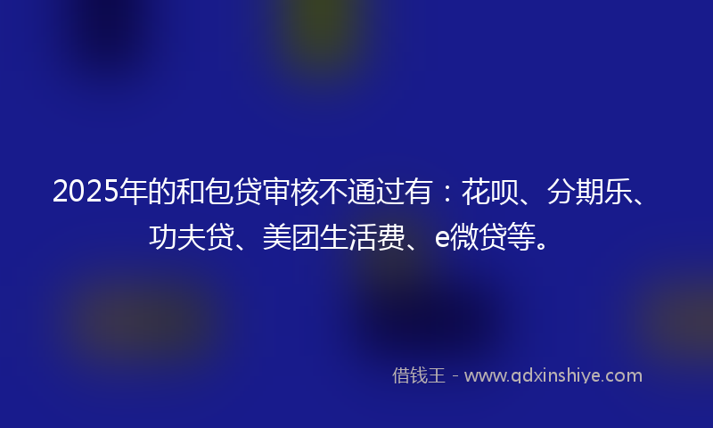 2025年的和包贷审核不通过有：花呗、分期乐、功夫贷、美团生活费、e微贷等。