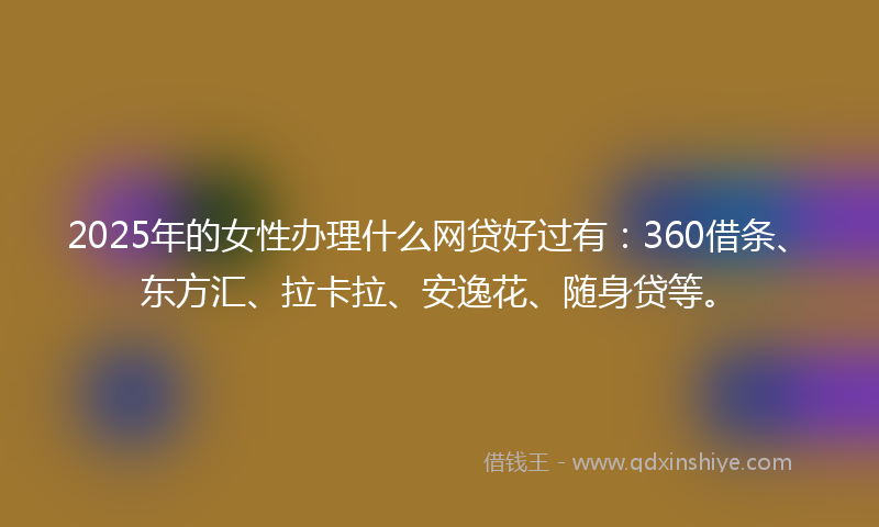 2025年的女性办理什么网贷好过有：360借条、东方汇、拉卡拉、安逸花、随身贷等。
