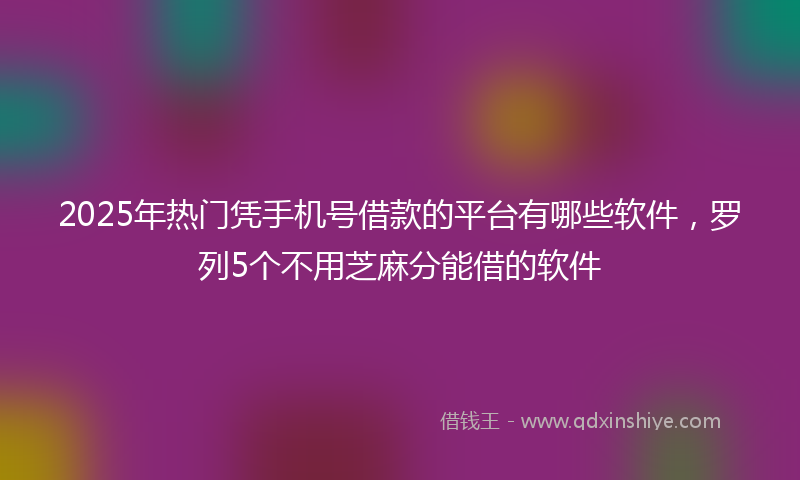 2025年热门凭手机号借款的平台有哪些软件，罗列5个不用芝麻分能借的软件