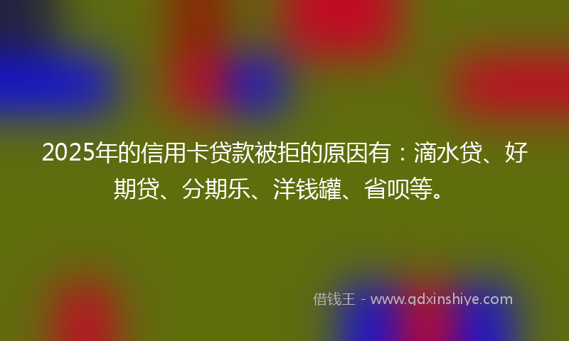 2025年的信用卡贷款被拒的原因有：滴水贷、好期贷、分期乐、洋钱罐、省呗等。