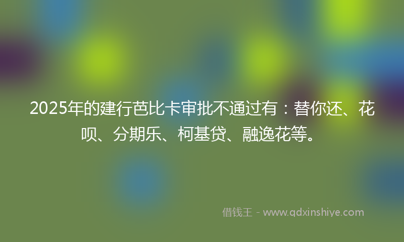 2025年的建行芭比卡审批不通过有：替你还、花呗、分期乐、柯基贷、融逸花等。