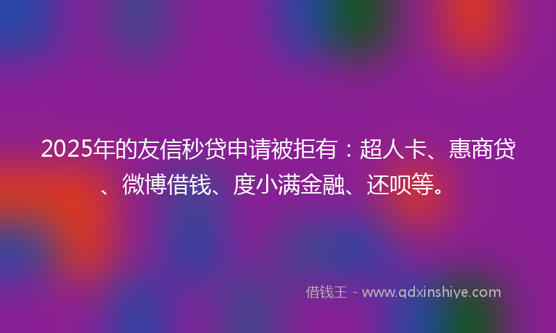 2025年的友信秒贷申请被拒有：超人卡、惠商贷、微博借钱、度小满金融、还呗等。