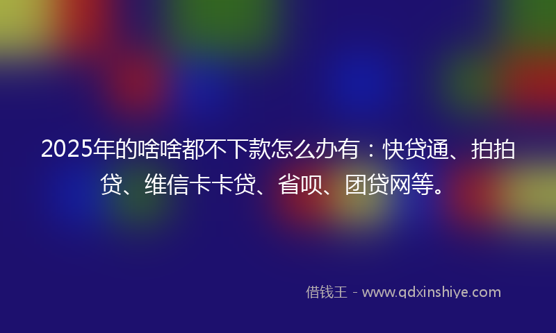 2025年的啥啥都不下款怎么办有：快贷通、拍拍贷、维信卡卡贷、省呗、团贷网等。