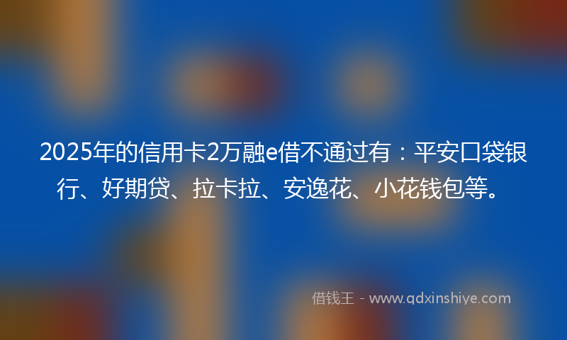 2025年的信用卡2万融e借不通过有：平安口袋银行、好期贷、拉卡拉、安逸花、小花钱包等。