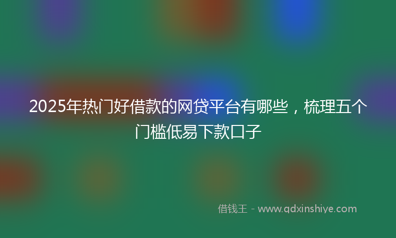 2025年热门好借款的网贷平台有哪些，梳理五个门槛低易下款口子