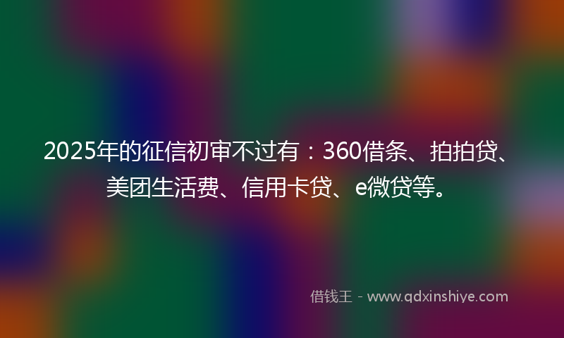 2025年的征信初审不过有：360借条、拍拍贷、美团生活费、信用卡贷、e微贷等。