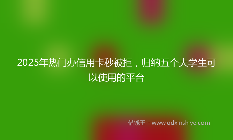 2025年热门办信用卡秒被拒，归纳五个大学生可以使用的平台