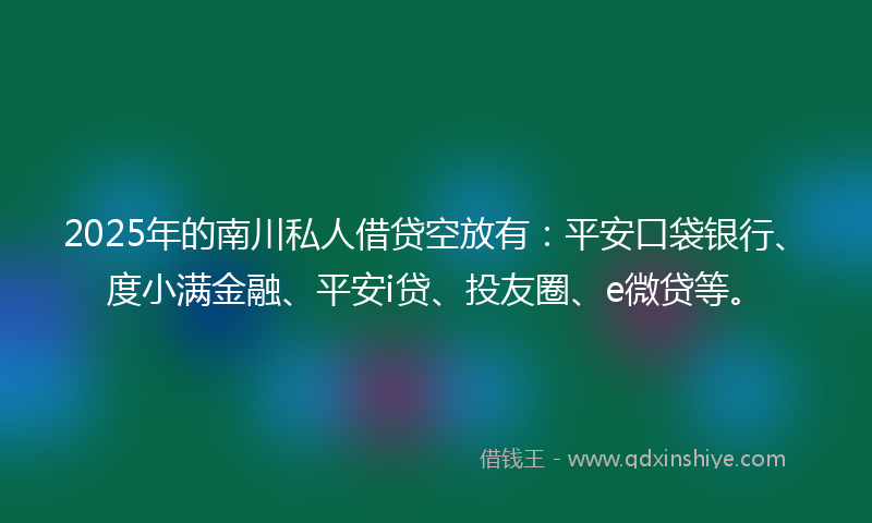 2025年的南川私人借贷空放有：平安口袋银行、度小满金融、平安i贷、投友圈、e微贷等。