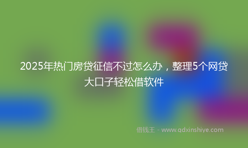 2025年热门房贷征信不过怎么办，整理5个网贷大口子轻松借软件