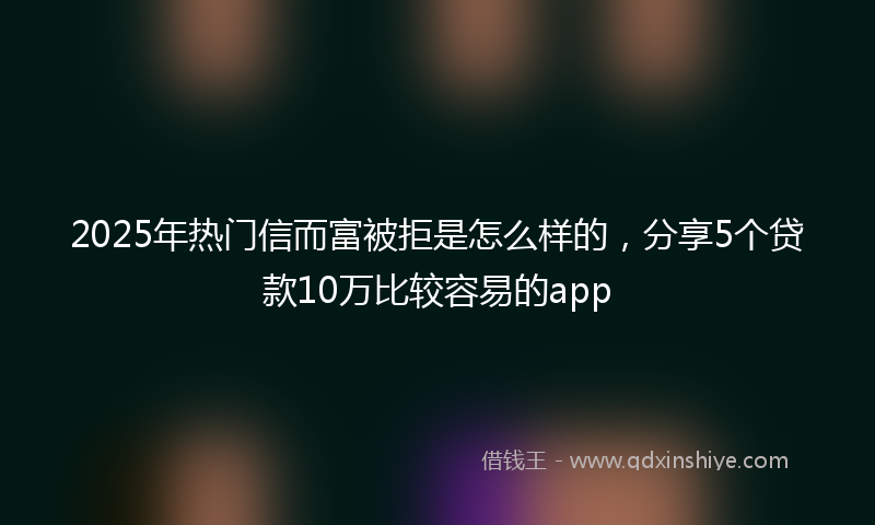 2025年热门信而富被拒是怎么样的，分享5个贷款10万比较容易的app