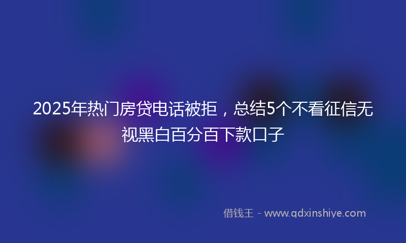2025年热门房贷电话被拒，总结5个不看征信无视黑白百分百下款口子