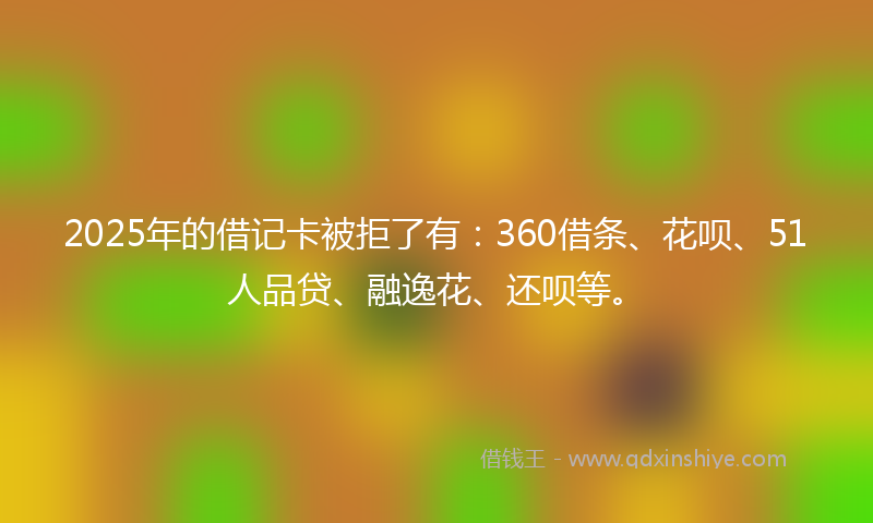 2025年的借记卡被拒了有：360借条、花呗、51人品贷、融逸花、还呗等。