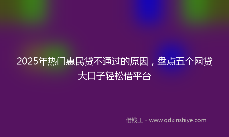 2025年热门惠民贷不通过的原因，盘点五个网贷大口子轻松借平台