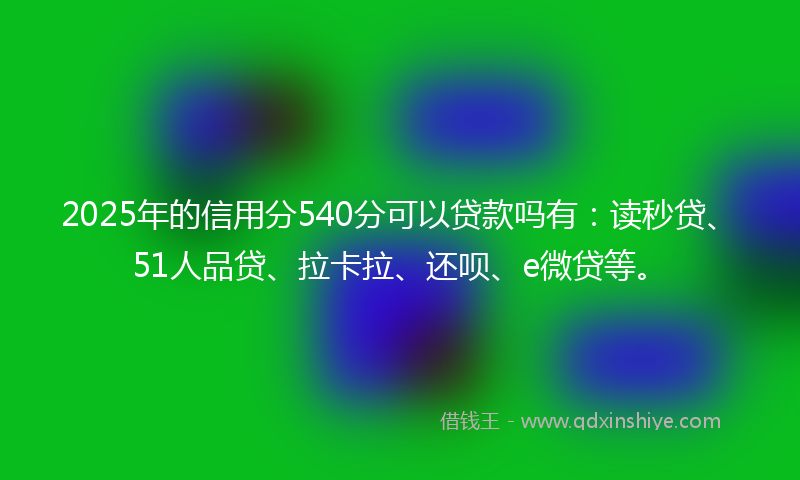 2025年的信用分540分可以贷款吗有：读秒贷、51人品贷、拉卡拉、还呗、e微贷等。