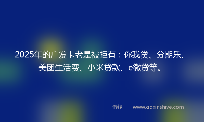2025年的广发卡老是被拒有：你我贷、分期乐、美团生活费、小米贷款、e微贷等。