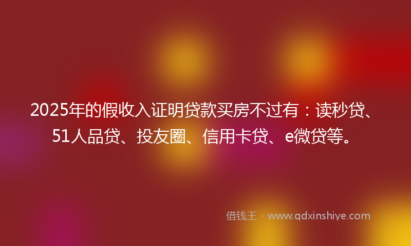 2025年的假收入证明贷款买房不过有：读秒贷、51人品贷、投友圈、信用卡贷、e微贷等。