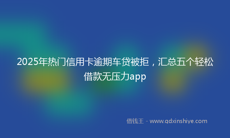 2025年热门信用卡逾期车贷被拒，汇总五个轻松借款无压力app