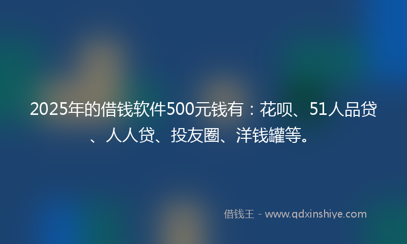 2025年的借钱软件500元钱有：花呗、51人品贷、人人贷、投友圈、洋钱罐等。