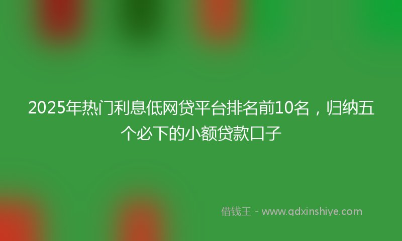 2025年热门利息低网贷平台排名前10名，归纳五个必下的小额贷款口子