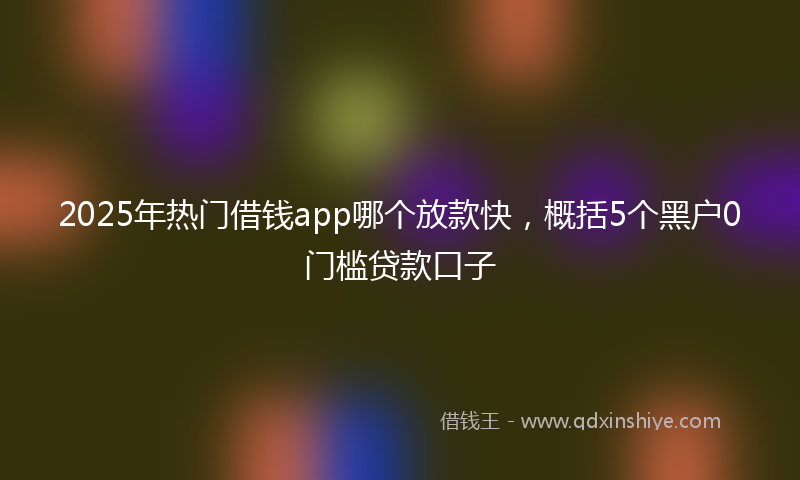 2025年热门借钱app哪个放款快，概括5个黑户0门槛贷款口子