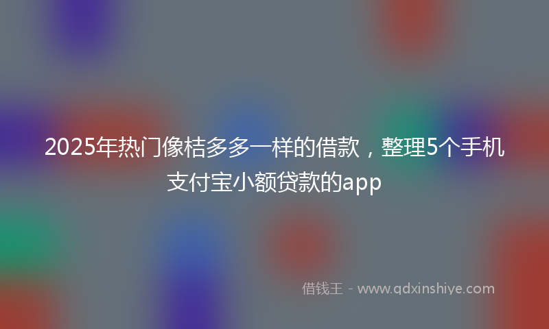 2025年热门像桔多多一样的借款，整理5个手机支付宝小额贷款的app