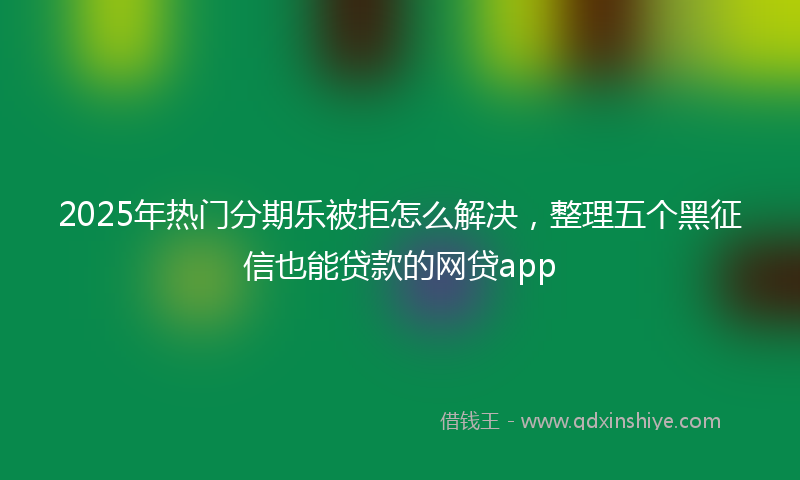 2025年热门分期乐被拒怎么解决，整理五个黑征信也能贷款的网贷app