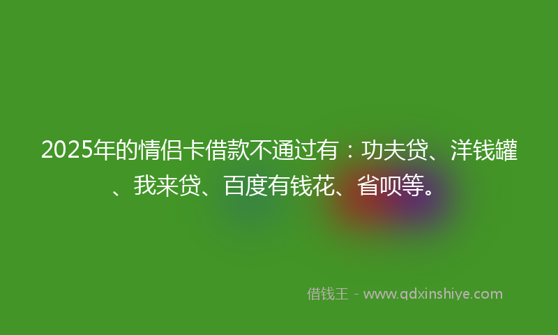 2025年的情侣卡借款不通过有：功夫贷、洋钱罐、我来贷、百度有钱花、省呗等。