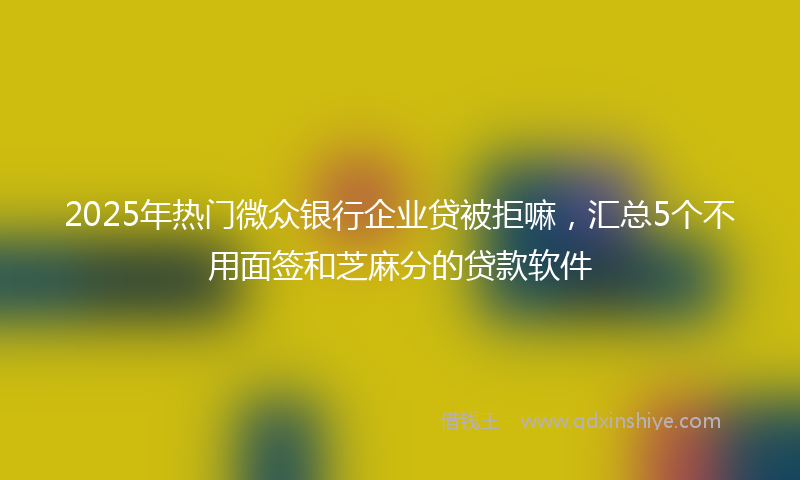 2025年热门微众银行企业贷被拒嘛，汇总5个不用面签和芝麻分的贷款软件