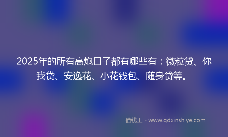 2025年的所有高炮口子都有哪些有：微粒贷、你我贷、安逸花、小花钱包、随身贷等。