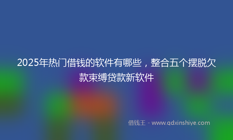2025年热门借钱的软件有哪些，整合五个摆脱欠款束缚贷款新软件