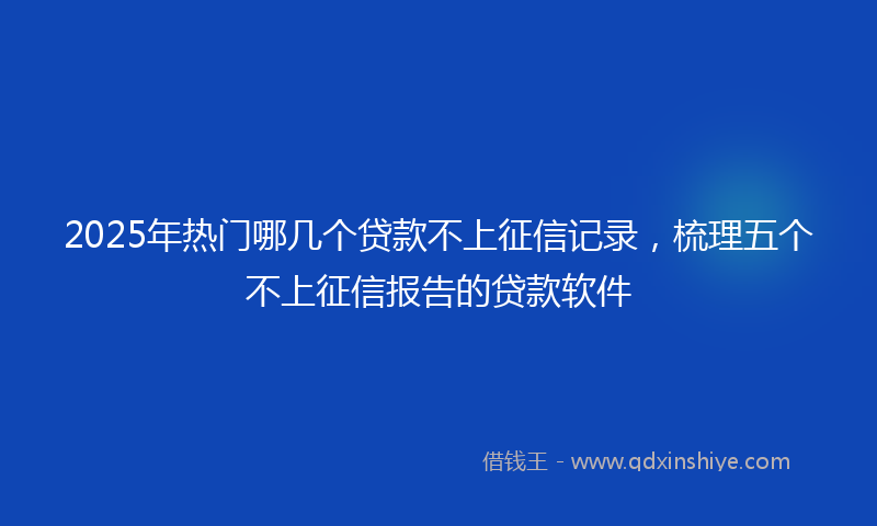 2025年热门哪几个贷款不上征信记录，梳理五个不上征信报告的贷款软件