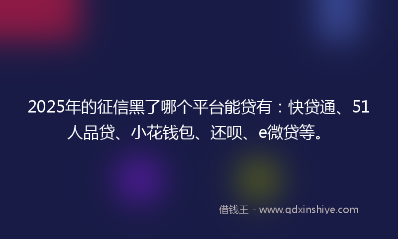 2025年的征信黑了哪个平台能贷有：快贷通、51人品贷、小花钱包、还呗、e微贷等。