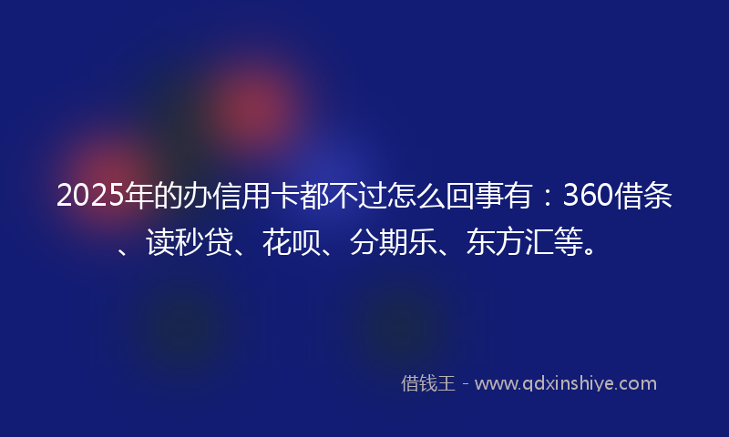 2025年的办信用卡都不过怎么回事有：360借条、读秒贷、花呗、分期乐、东方汇等。
