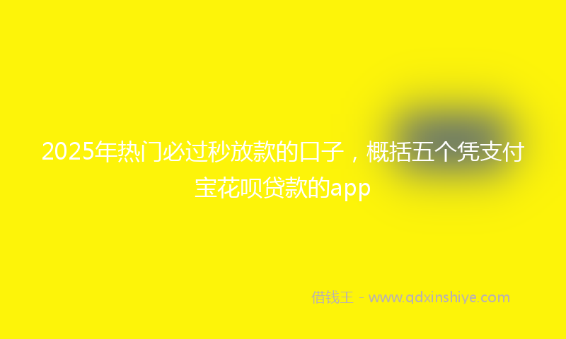 2025年热门必过秒放款的口子，概括五个凭支付宝花呗贷款的app