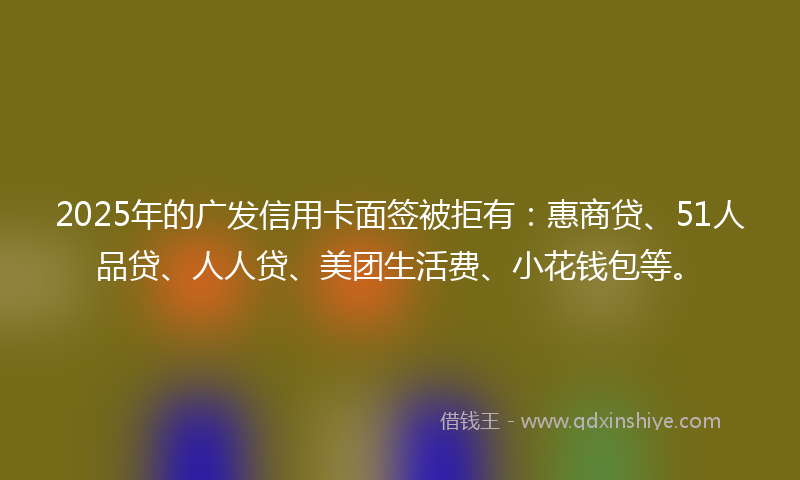 2025年的广发信用卡面签被拒有：惠商贷、51人品贷、人人贷、美团生活费、小花钱包等。