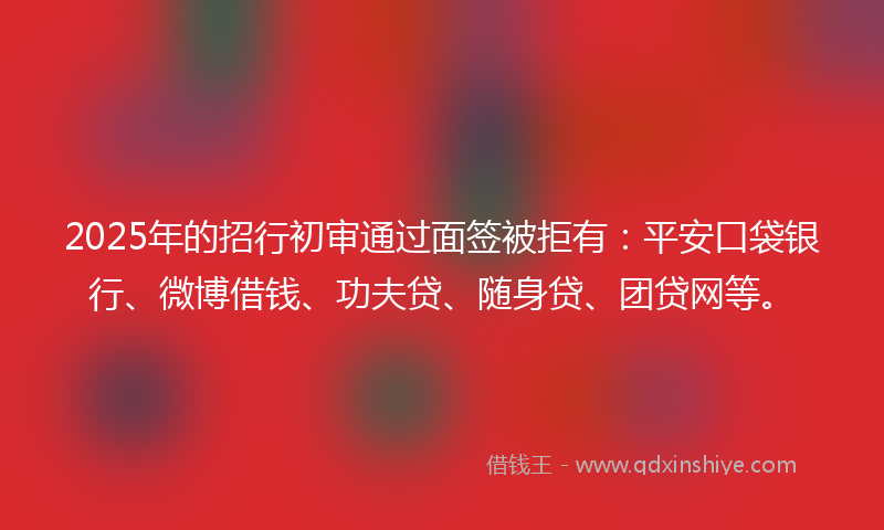 2025年的招行初审通过面签被拒有：平安口袋银行、微博借钱、功夫贷、随身贷、团贷网等。