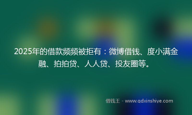2025年的借款频频被拒有：微博借钱、度小满金融、拍拍贷、人人贷、投友圈等。