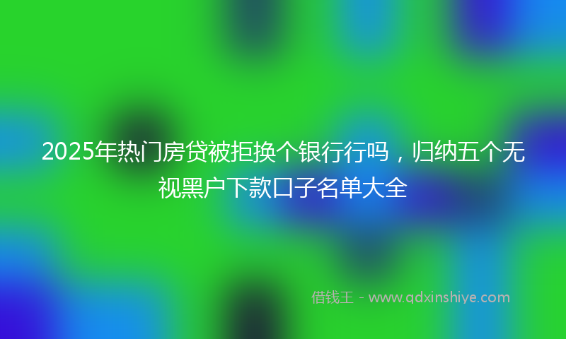 2025年热门房贷被拒换个银行行吗，归纳五个无视黑户下款口子名单大全