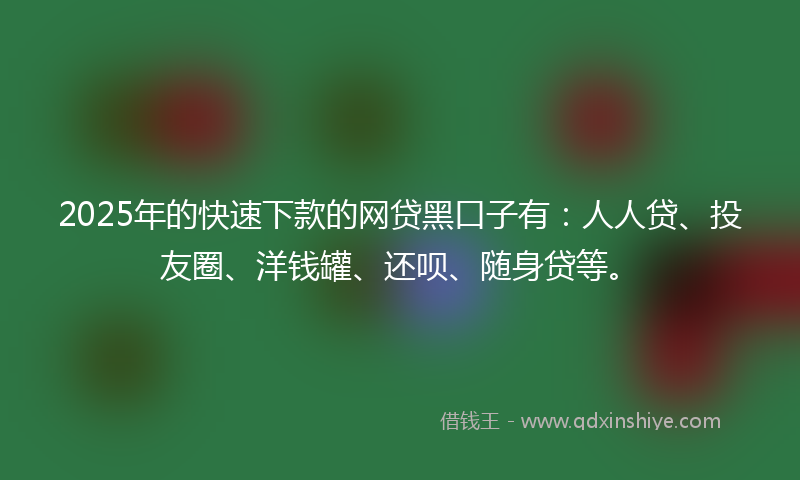 2025年的快速下款的网贷黑口子有：人人贷、投友圈、洋钱罐、还呗、随身贷等。
