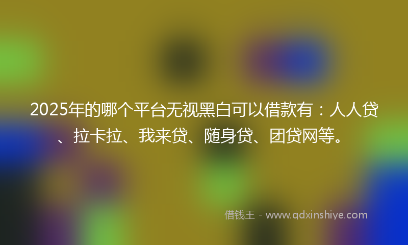 2025年的哪个平台无视黑白可以借款有：人人贷、拉卡拉、我来贷、随身贷、团贷网等。
